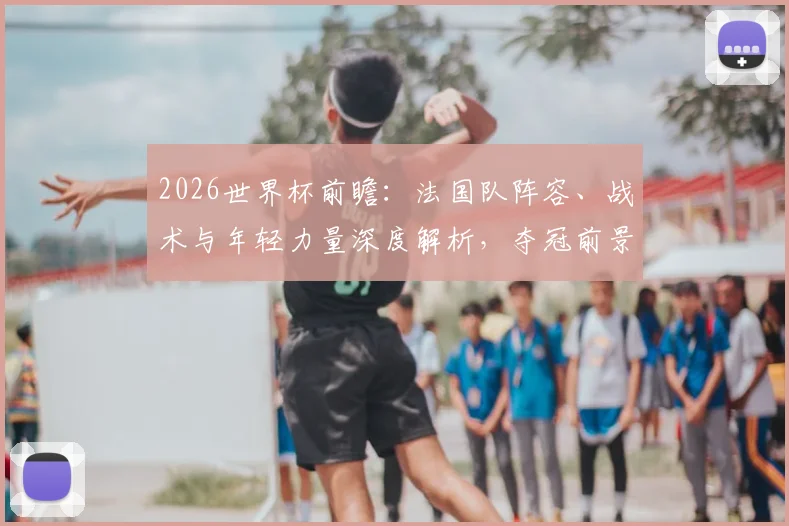 2026世界杯前瞻：法国队阵容、战术与年轻力量深度解析，夺冠前景几何？