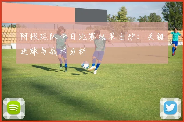 阿根廷队今日比赛结果出炉：关键进球与战术分析