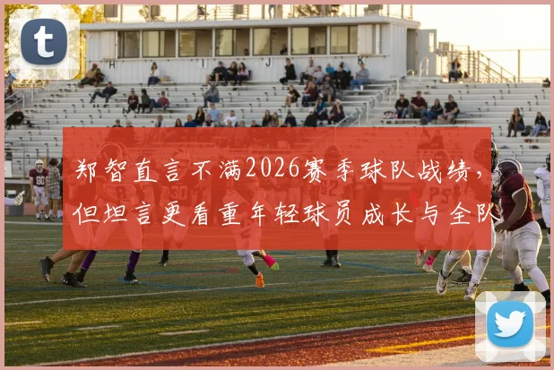 郑智直言不满2026赛季球队战绩,但坦言更看重年轻球员成长与全队上升势头,未来可期