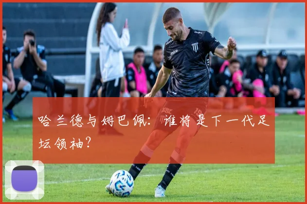哈兰德与姆巴佩：谁将是下一代足坛领袖？
