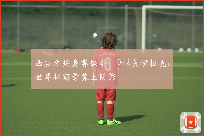 西班牙热身赛翻车:0-2负伊拉克,世界杯前景蒙上阴影