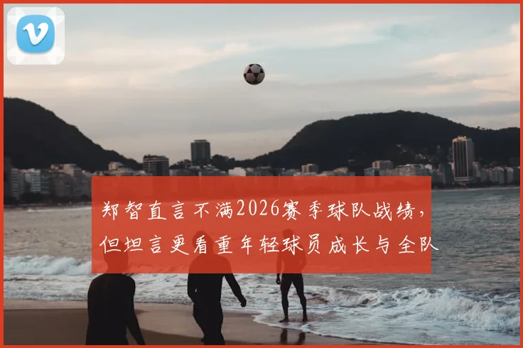 郑智直言不满2026赛季球队战绩,但坦言更看重年轻球员成长与全队上升势头,未来可期