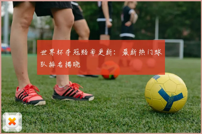 世界杯夺冠赔率更新:最新热门球队排名揭晓
