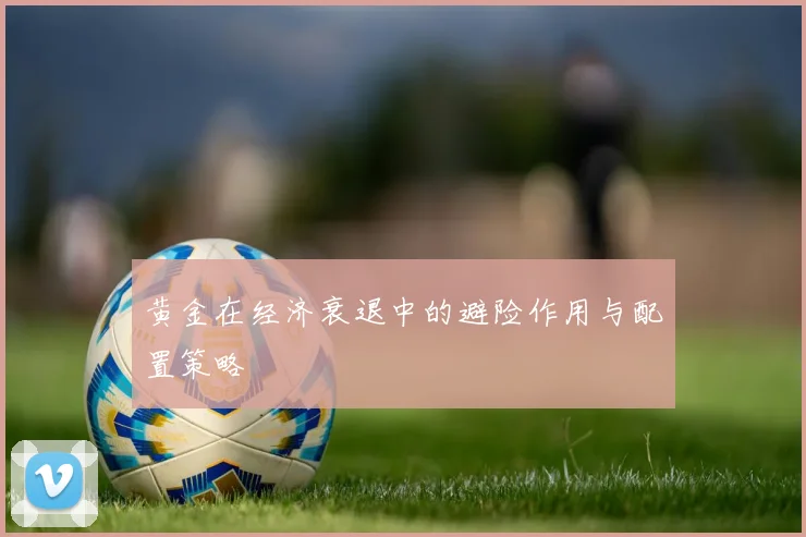 黄金在经济衰退中的避险作用与配置策略