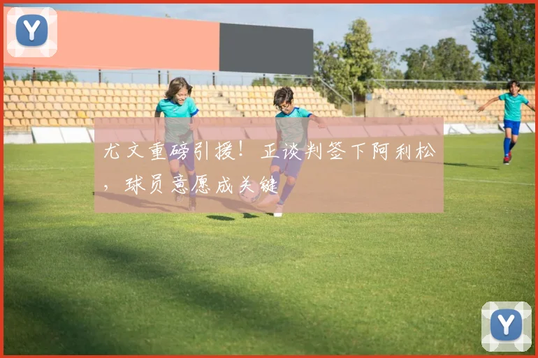 尤文重磅引援！正谈判签下阿利松，球员意愿成关键