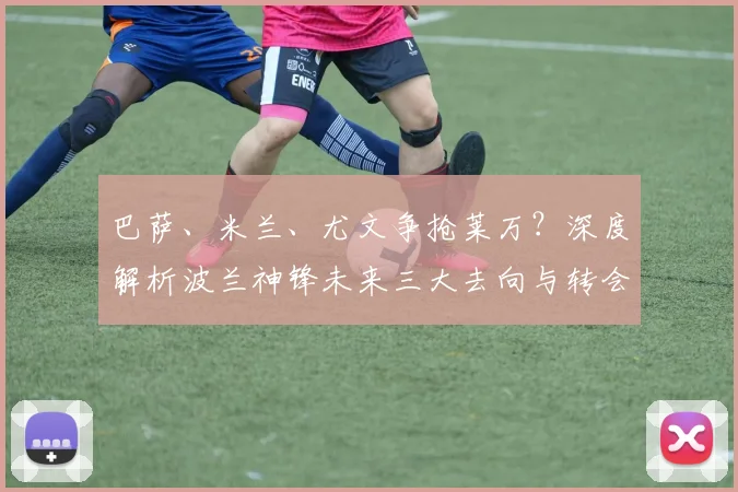 巴萨、米兰、尤文争抢莱万？深度解析波兰神锋未来三大去向与转会难点