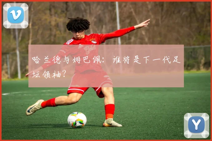 哈兰德与姆巴佩：谁将是下一代足坛领袖？