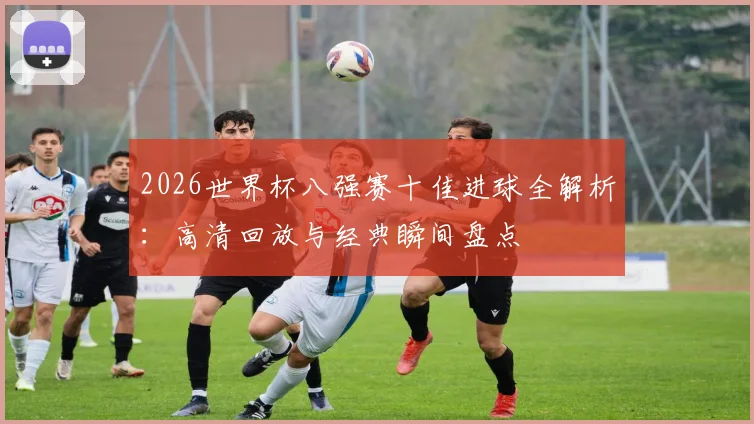 2026世界杯八强赛十佳进球全解析:高清回放与经典瞬间盘点